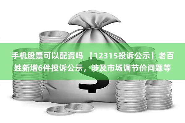 手机股票可以配资吗 【12315投诉公示】老百姓新增6件投诉公示，涉及市场调节价问题等