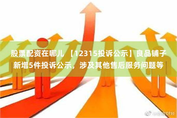 股票配资在哪儿 【12315投诉公示】良品铺子新增5件投诉公示，涉及其他售后服务问题等