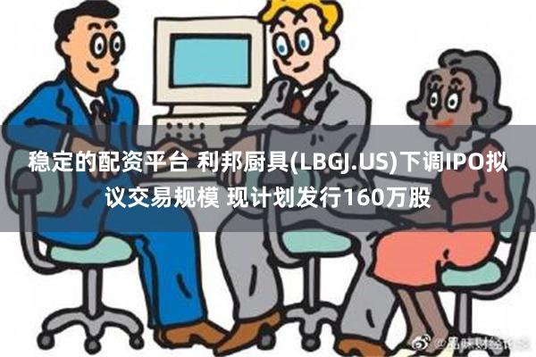 稳定的配资平台 利邦厨具(LBGJ.US)下调IPO拟议交易规模 现计划发行160万股