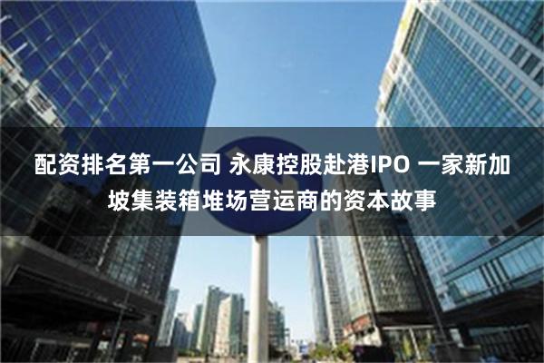 配资排名第一公司 永康控股赴港IPO 一家新加坡集装箱堆场营运商的资本故事