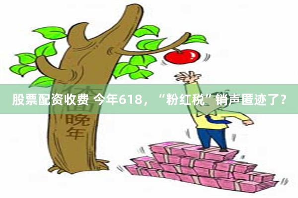 股票配资收费 今年618，“粉红税”销声匿迹了？