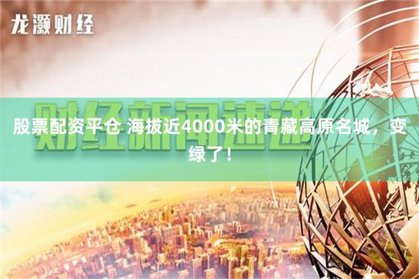 股票配资平仓 海拔近4000米的青藏高原名城，变绿了！