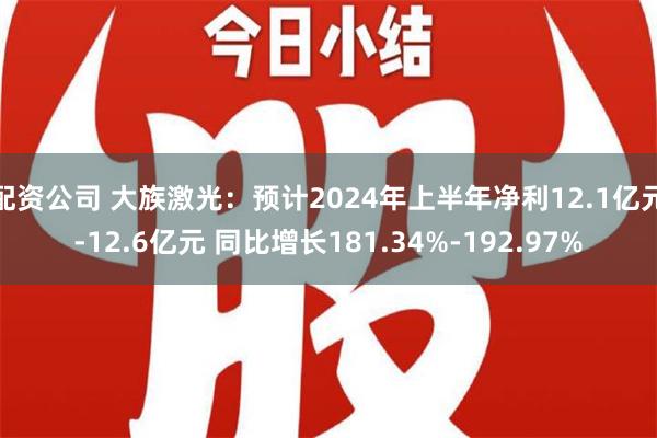 配资公司 大族激光：预计2024年上半年净利12.1亿元-12.6亿元 同比增长181.34%-192.97%