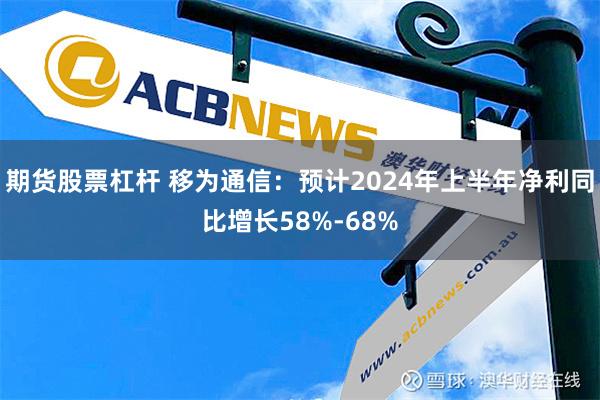 期货股票杠杆 移为通信：预计2024年上半年净利同比增长58%-68%