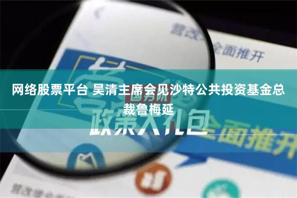 网络股票平台 吴清主席会见沙特公共投资基金总裁鲁梅延