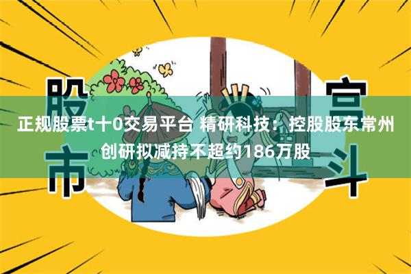 正规股票t十0交易平台 精研科技：控股股东常州创研拟减持不超约186万股