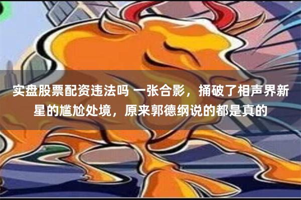 实盘股票配资违法吗 一张合影，捅破了相声界新星的尴尬处境，原来郭德纲说的都是真的