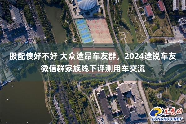 股配债好不好 大众途昂车友群，2024途锐车友微信群家族线下评测用车交流