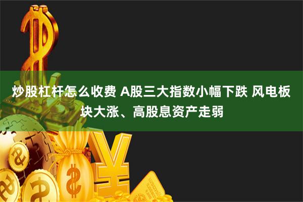 炒股杠杆怎么收费 A股三大指数小幅下跌 风电板块大涨、高股息资产走弱