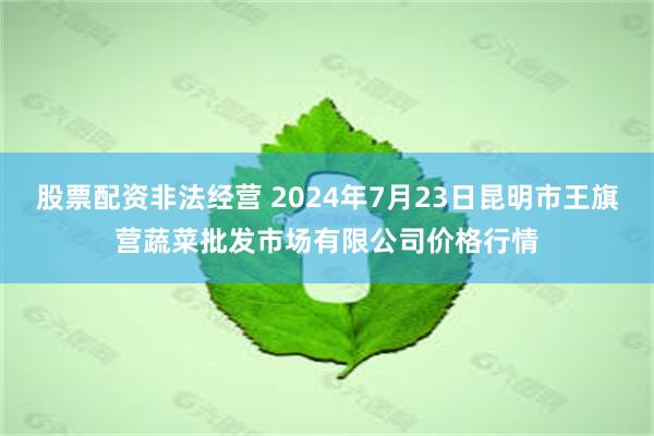 股票配资非法经营 2024年7月23日昆明市王旗营蔬菜批发市场有限公司价格行情