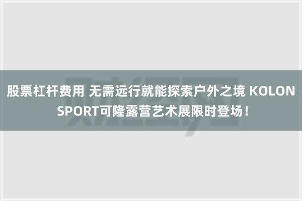 股票杠杆费用 无需远行就能探索户外之境 KOLON SPORT可隆露营艺术展限时登场！