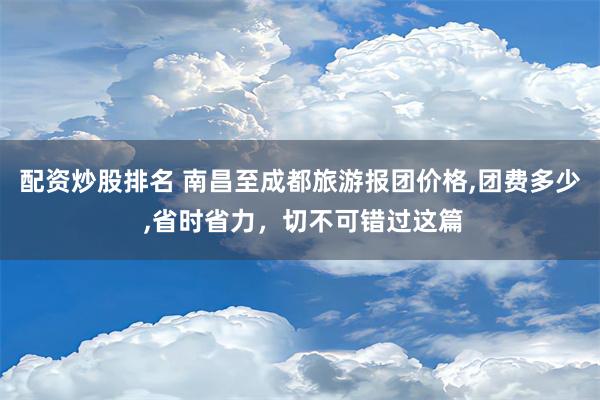 配资炒股排名 南昌至成都旅游报团价格,团费多少 ,省时省力，切不可错过这篇