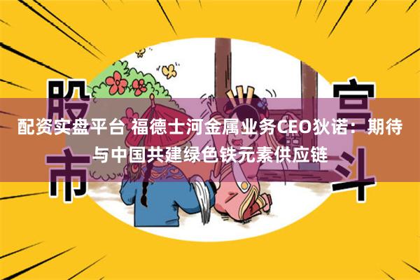 配资实盘平台 福德士河金属业务CEO狄诺：期待与中国共建绿色铁元素供应链