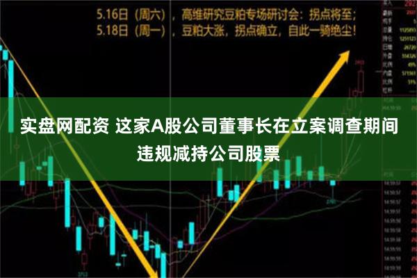 实盘网配资 这家A股公司董事长在立案调查期间违规减持公司股票