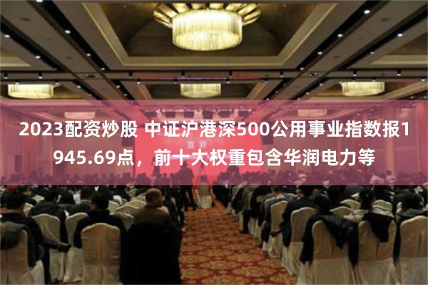 2023配资炒股 中证沪港深500公用事业指数报1945.69点，前十大权重包含华润电力等