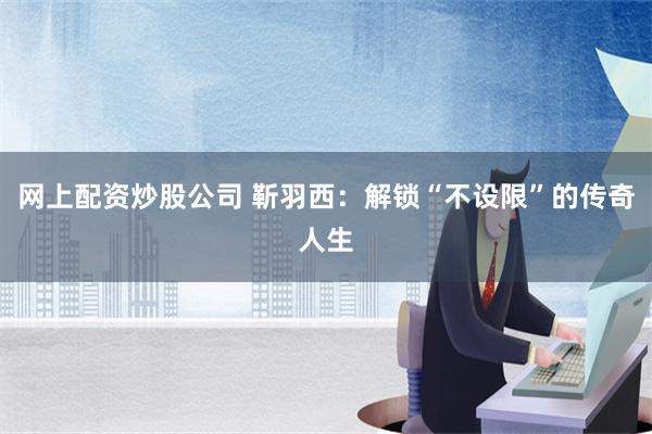 网上配资炒股公司 靳羽西：解锁“不设限”的传奇人生