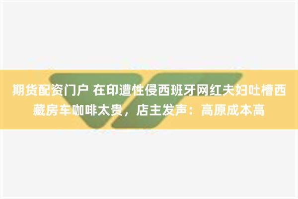 期货配资门户 在印遭性侵西班牙网红夫妇吐槽西藏房车咖啡太贵，店主发声：高原成本高