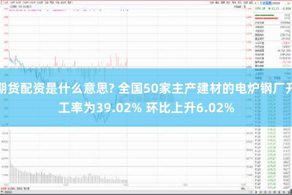 期货配资是什么意思? 全国50家主产建材的电炉钢厂开工率为39.02% 环比上升6.02%