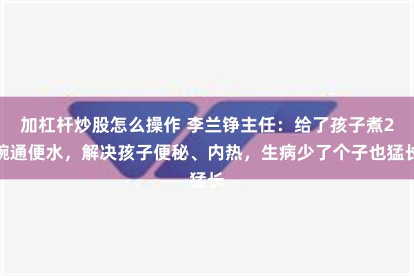 加杠杆炒股怎么操作 李兰铮主任：给了孩子煮2碗通便水，解决孩子便秘、内热，生病少了个子也猛长