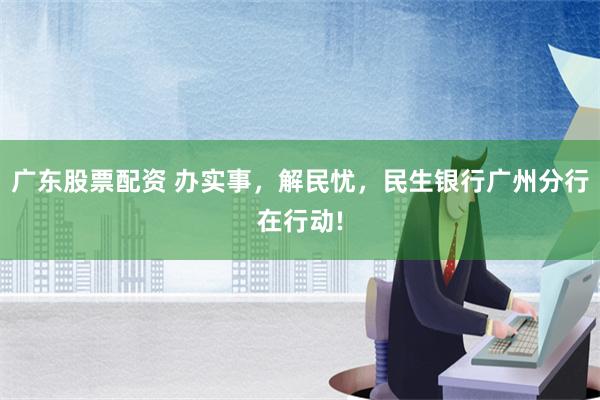 广东股票配资 办实事，解民忧，民生银行广州分行在行动!