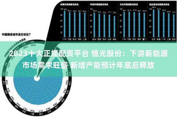 2023十大正规配资平台 恒光股份：下游新能源市场需求旺盛 新增产能预计年底后释放