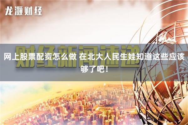 网上股票配资怎么做 在北大人民生娃知道这些应该够了吧！