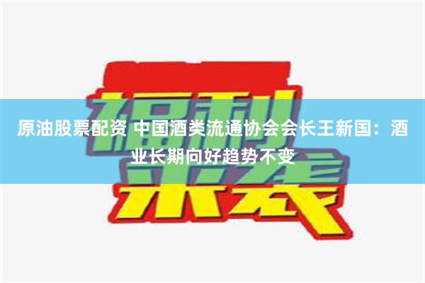 原油股票配资 中国酒类流通协会会长王新国：酒业长期向好趋势不变