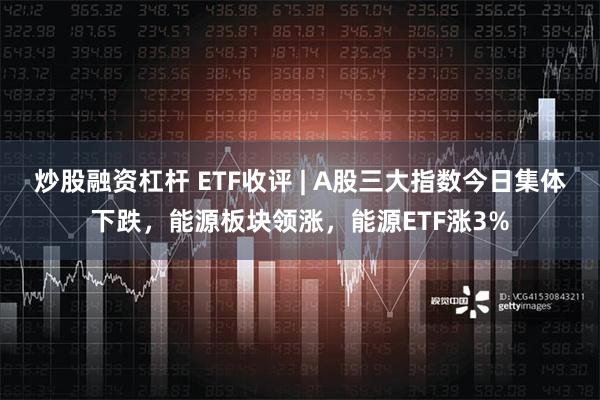 炒股融资杠杆 ETF收评 | A股三大指数今日集体下跌，能源板块领涨，能源ETF涨3%