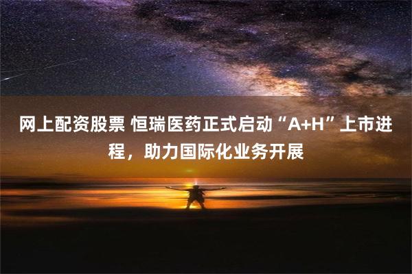 网上配资股票 恒瑞医药正式启动“A+H”上市进程，助力国际化业务开展