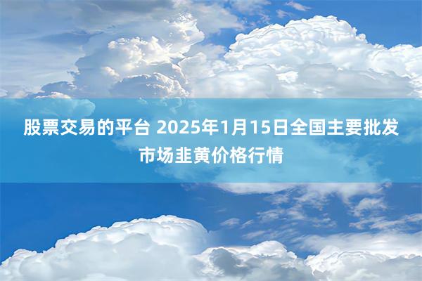 股票交易的平台 2025年1月15日全国主要批发市场韭黄价格行情