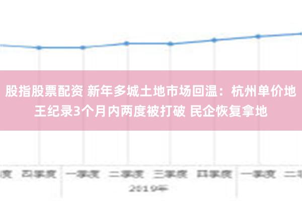 股指股票配资 新年多城土地市场回温：杭州单价地王纪录3个月内两度被打破 民企恢复拿地