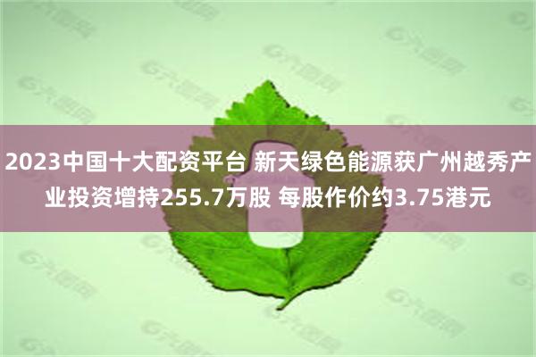 2023中国十大配资平台 新天绿色能源获广州越秀产业投资增持255.7万股 每股作价约3.75港元