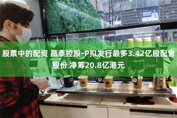 股票中的配资 晶泰控股-P拟发行最多3.42亿股配售股份 净筹20.8亿港元