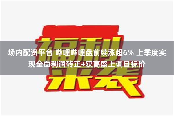 场内配资平台 哔哩哔哩盘前续涨超6% 上季度实现全面利润转正+获高盛上调目标价